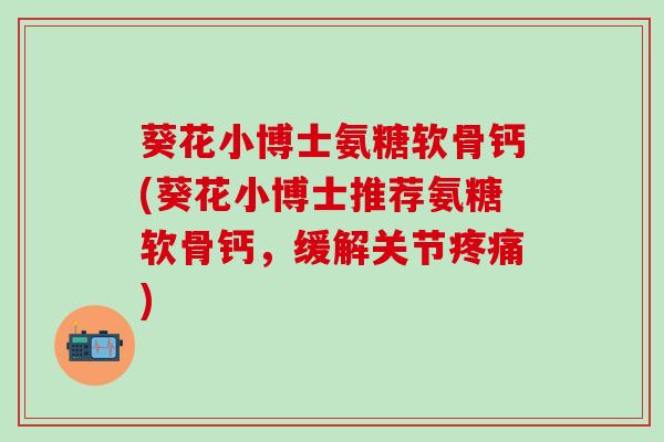 葵花小博士氨糖软骨钙(葵花小博士推荐氨糖软骨钙，缓解关节疼痛)