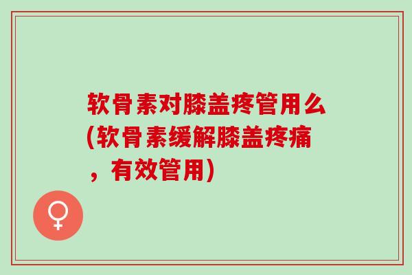 软骨素对膝盖疼管用么(软骨素缓解膝盖疼痛，有效管用)