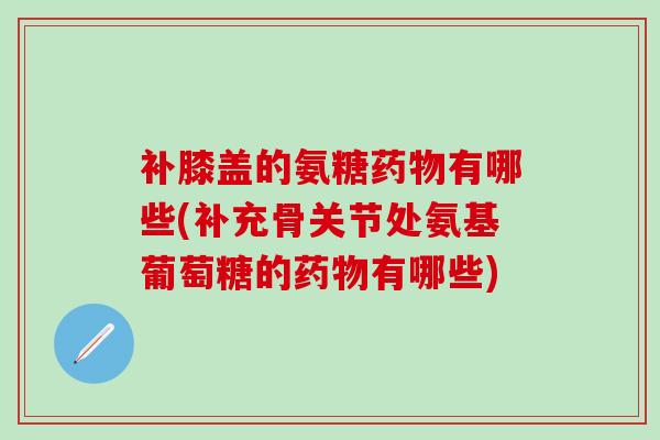 补膝盖的氨糖药物有哪些(补充骨关节处氨基葡萄糖的药物有哪些)