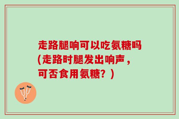 走路腿响可以吃氨糖吗(走路时腿发出响声，可否食用氨糖？)