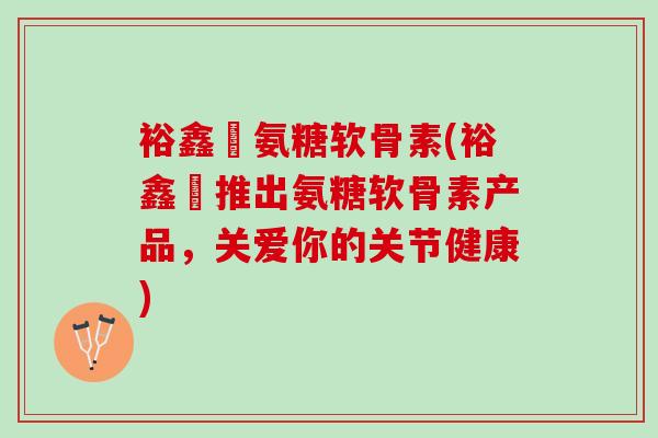 裕鑫昇氨糖软骨素(裕鑫昇推出氨糖软骨素产品,关爱你的关节健康) 裕鑫昇氨糖软骨素(裕鑫昇推出氨糖软骨素产品,关爱你的关节健康)