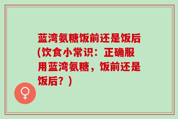 蓝湾氨糖饭前还是饭后(饮食小常识：正确服用蓝湾氨糖，饭前还是饭后？)