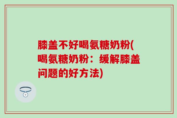 膝盖不好喝氨糖奶粉(喝氨糖奶粉：缓解膝盖问题的好方法)