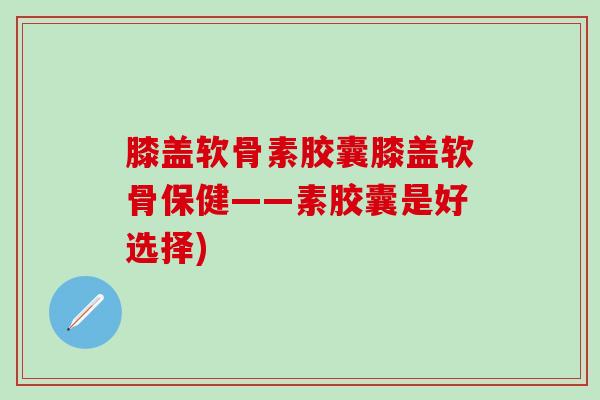 膝盖软骨素胶囊膝盖软骨保健——素胶囊是好选择)