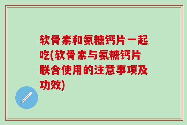 软骨素和氨糖钙片一起吃(软骨素与氨糖钙片联合使用的注意事项及功效)