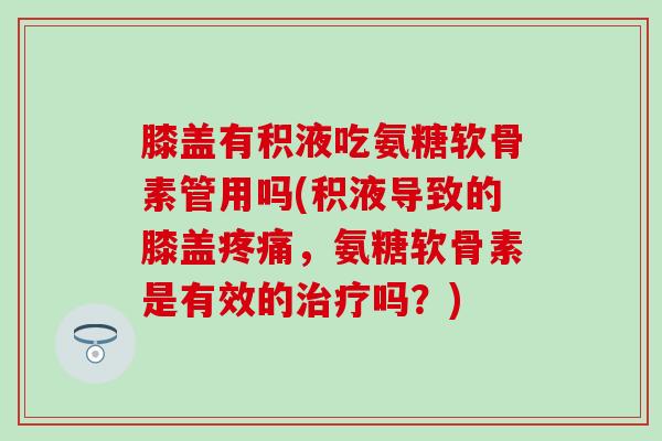 膝盖有积液吃氨糖软骨素管用吗(积液导致的膝盖疼痛，氨糖软骨素是有效的治疗吗？)