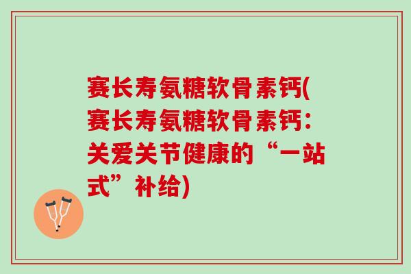 赛长寿氨糖软骨素钙(赛长寿氨糖软骨素钙：关爱关节健康的“一站式”补给)