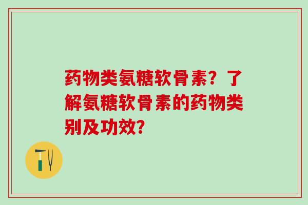 药物类氨糖软骨素？了解氨糖软骨素的药物类别及功效？