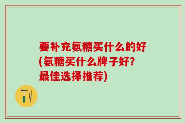 要补充氨糖买什么的好(氨糖买什么牌子好？最佳选择推荐)