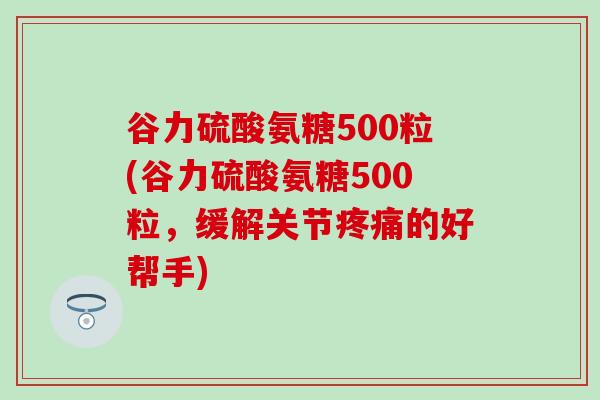 谷力硫酸氨糖500粒(谷力硫酸氨糖500粒，缓解关节疼痛的好帮手)