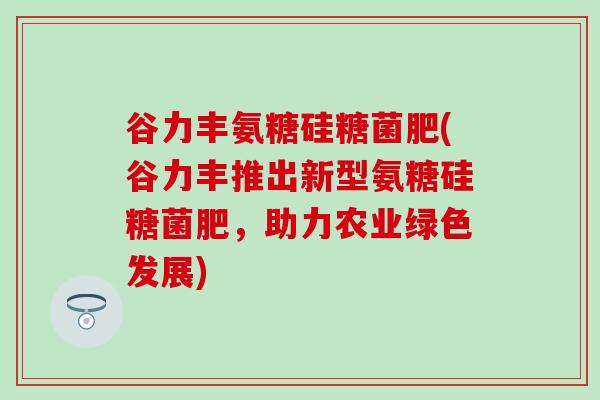 谷力丰氨糖硅糖菌肥(谷力丰推出新型氨糖硅糖菌肥，助力农业绿色发展)