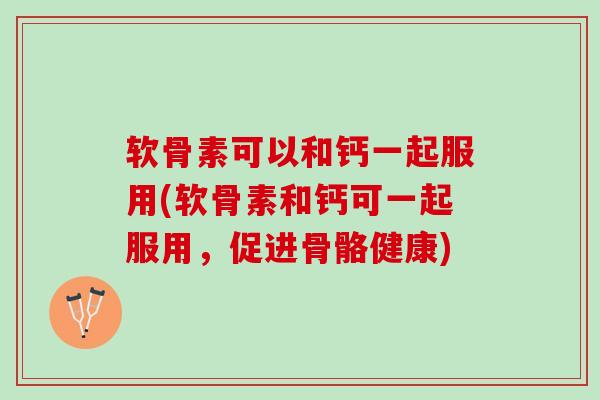 软骨素可以和钙一起服用(软骨素和钙可一起服用，促进骨骼健康)