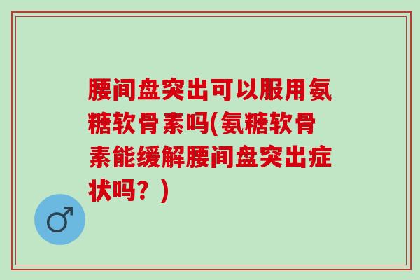 腰间盘突出可以服用氨糖软骨素吗(氨糖软骨素能缓解腰间盘突出症状吗？)
