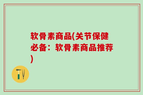 软骨素商品(关节保健必备：软骨素商品推荐)