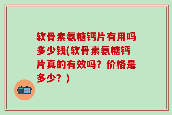 软骨素氨糖钙片有用吗多少钱(软骨素氨糖钙片真的有效吗？价格是多少？)