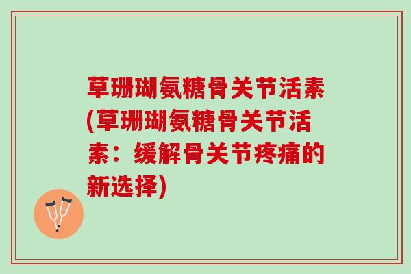 草珊瑚氨糖骨关节活素(草珊瑚氨糖骨关节活素：缓解骨关节疼痛的新选择)