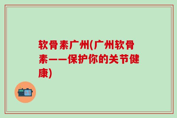 软骨素广州(广州软骨素——保护你的关节健康)