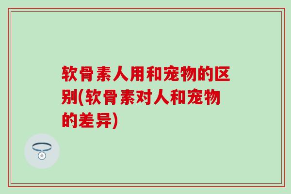 软骨素人用和宠物的区别(软骨素对人和宠物的差异)