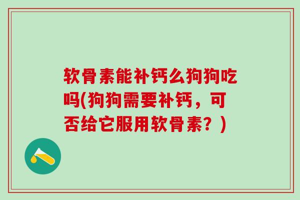 软骨素能补钙么狗狗吃吗(狗狗需要补钙，可否给它服用软骨素？)