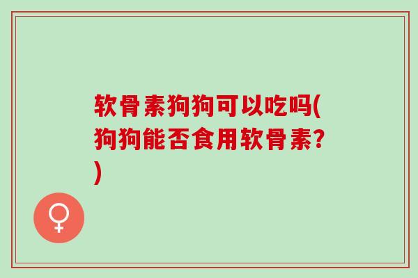 软骨素狗狗可以吃吗(狗狗能否食用软骨素？)