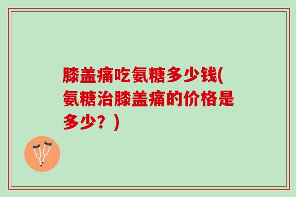 膝盖痛吃氨糖多少钱(氨糖治膝盖痛的价格是多少？)