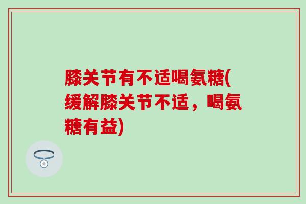 膝关节有不适喝氨糖(缓解膝关节不适，喝氨糖有益)