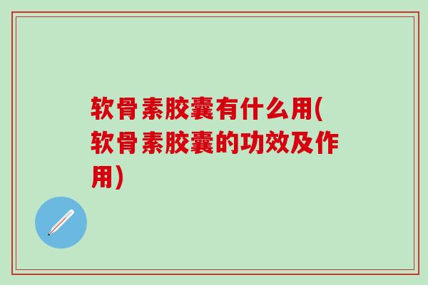 软骨素胶囊有什么用(软骨素胶囊的功效及作用)