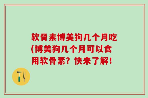 软骨素博美狗几个月吃(博美狗几个月可以食用软骨素？快来了解！