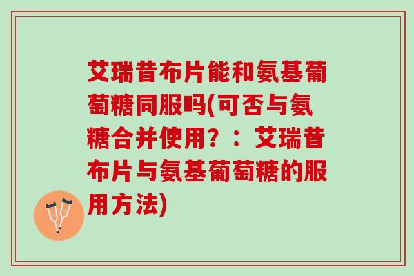 艾瑞昔布片能和氨基葡萄糖同服吗(可否与氨糖合并使用？：艾瑞昔布片与氨基葡萄糖的服用方法)