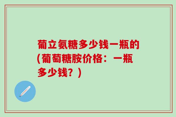 葡立氨糖多少钱一瓶的(葡萄糖胺价格:一瓶多少钱?) 葡立氨糖多少钱一瓶的(葡萄糖胺价格:一瓶多少钱?)