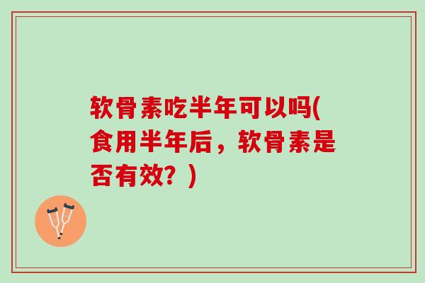 软骨素吃半年可以吗(食用半年后，软骨素是否有效？)