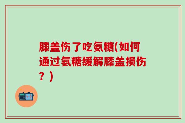 膝盖伤了吃氨糖(如何通过氨糖缓解膝盖损伤？)