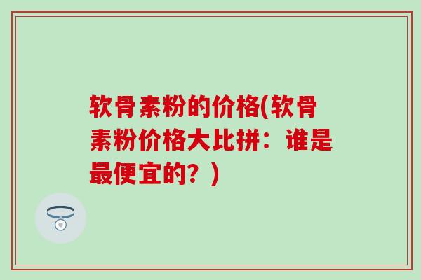 软骨素粉的价格(软骨素粉价格大比拼:谁是便宜的?) 软骨素粉的价格(软骨素粉价格大比拼:谁是便宜的?)