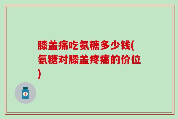 膝盖痛吃氨糖多少钱(氨糖对膝盖疼痛的价位)