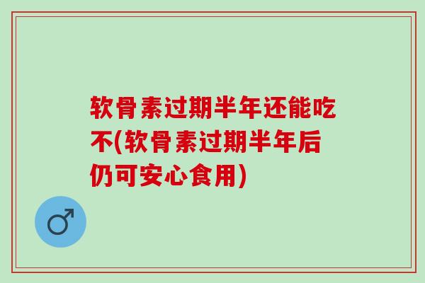软骨素过期半年还能吃不(软骨素过期半年后仍可安心食用)