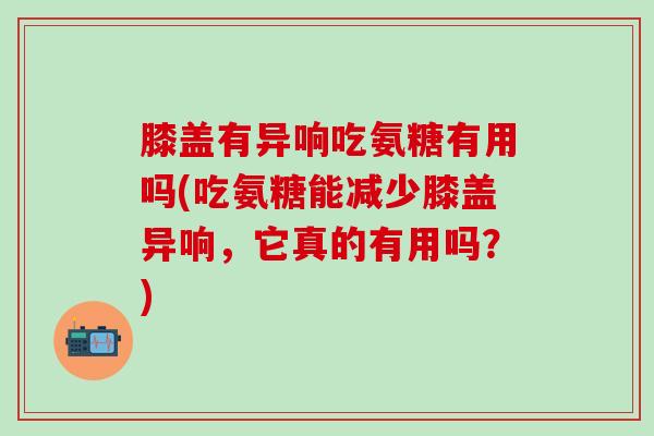 膝盖有异响吃氨糖有用吗(吃氨糖能减少膝盖异响，它真的有用吗？)