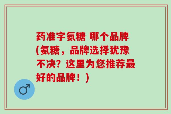 药准字氨糖 哪个品牌(氨糖，品牌选择犹豫不决？这里为您推荐最好的品牌！)