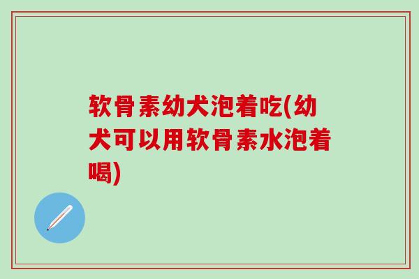 软骨素幼犬泡着吃(幼犬可以用软骨素水泡着喝)
