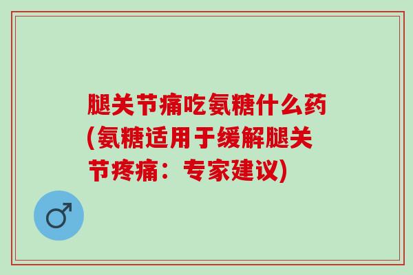 腿关节痛吃氨糖什么药(氨糖适用于缓解腿关节疼痛：专家建议)