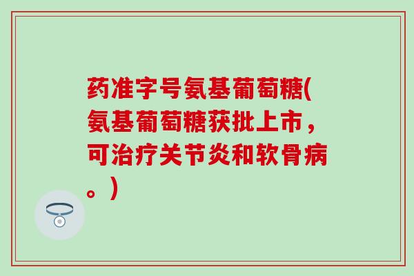药准字号氨基葡萄糖(氨基葡萄糖获批上市，可治疗关节炎和软骨病。)