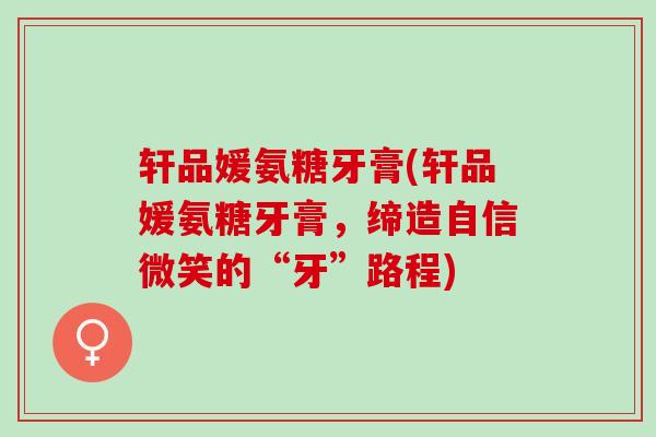 轩品媛氨糖牙膏(轩品媛氨糖牙膏,缔造自信微笑的“牙”路程) 轩品媛氨糖牙膏(轩品媛氨糖牙膏,缔造自信微笑的“牙”路程)