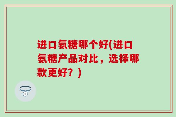 进口氨糖哪个好(进口氨糖产品对比，选择哪款更好？)