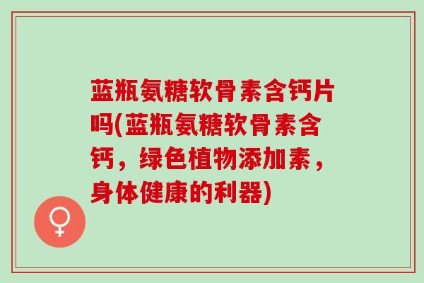 蓝瓶氨糖软骨素含钙片吗(蓝瓶氨糖软骨素含钙，绿色植物添加素，身体健康的利器)