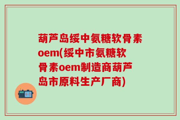 葫芦岛绥中氨糖软骨素oem(绥中市氨糖软骨素oem制造商葫芦岛市原料生产厂商)
