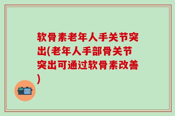 软骨素老年人手关节突出(老年人手部骨关节突出可通过软骨素改善)