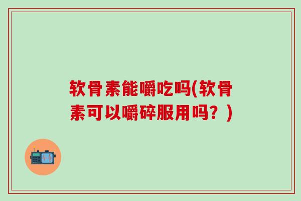 软骨素能嚼吃吗(软骨素可以嚼碎服用吗？)