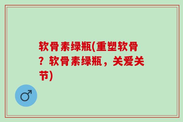 软骨素绿瓶(重塑软骨？软骨素绿瓶，关爱关节)