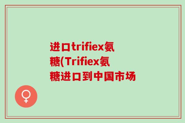 进口trifiex氨糖(Trifiex氨糖进口到中国市场