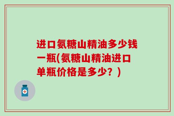 进口氨糖山精油多少钱一瓶(氨糖山精油进口单瓶价格是多少?) 进口氨糖山精油多少钱一瓶(氨糖山精油进口单瓶价格是多少?)