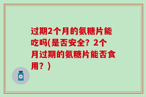 过期2个月的氨糖片能吃吗(是否安全？2个月过期的氨糖片能否食用？)